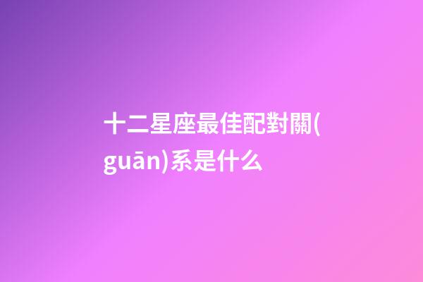 十二星座最佳配對關(guān)系是什么-第1張-星座運(yùn)勢-玄機(jī)派
