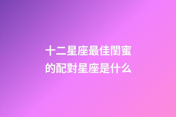 十二星座最佳閨蜜的配對星座是什么-第1張-星座運勢-玄機派