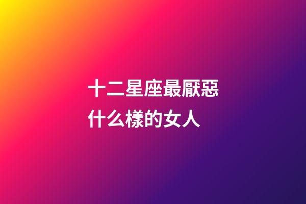 十二星座最厭惡什么樣的女人-第1張-星座運勢-玄機派