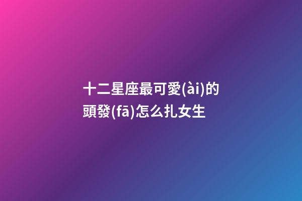 十二星座最可愛(ài)的頭發(fā)怎么扎女生-第1張-星座運(yùn)勢(shì)-玄機(jī)派