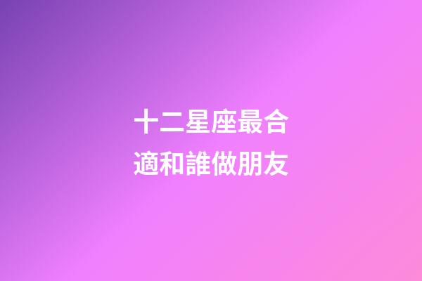 十二星座最合適和誰做朋友-第1張-星座運勢-玄機派