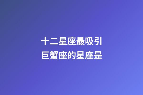 十二星座最吸引巨蟹座的星座是-第1張-星座運勢-玄機派