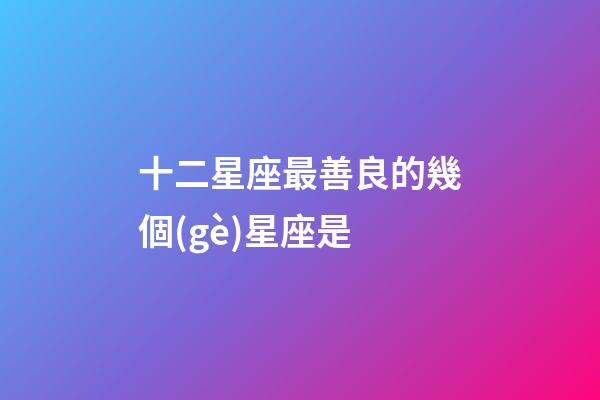 十二星座最善良的幾個(gè)星座是-第1張-星座運(yùn)勢-玄機(jī)派