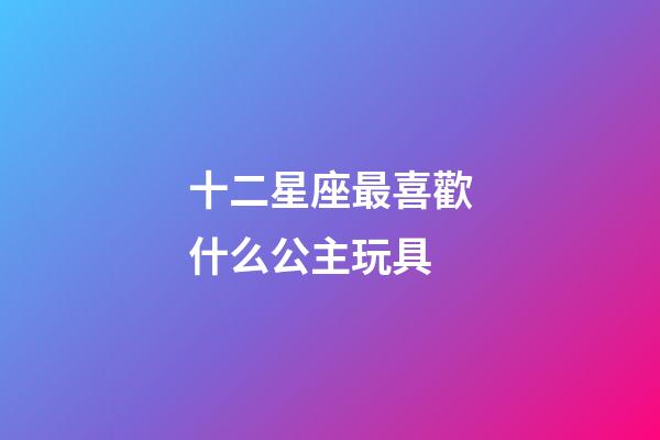 十二星座最喜歡什么公主玩具-第1張-星座運(yùn)勢(shì)-玄機(jī)派