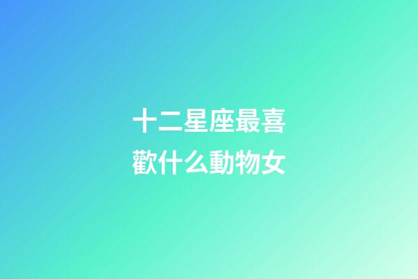 十二星座最喜歡什么動物女-第1張-星座運勢-玄機派