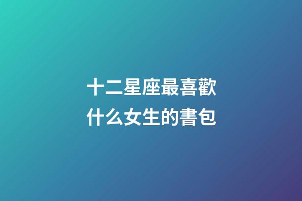 十二星座最喜歡什么女生的書包-第1張-星座運勢-玄機派
