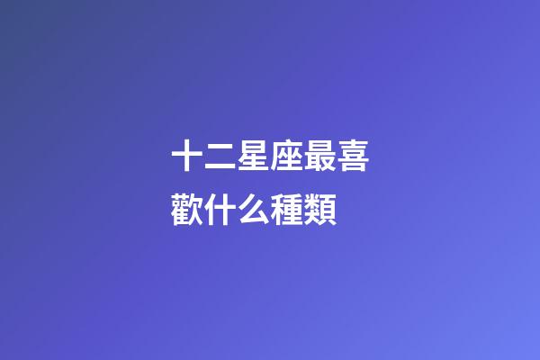 十二星座最喜歡什么種類-第1張-星座運勢-玄機派