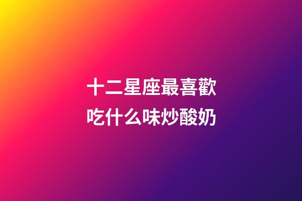 十二星座最喜歡吃什么味炒酸奶