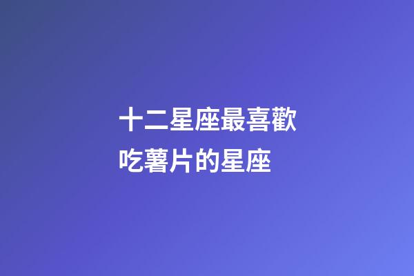 十二星座最喜歡吃薯片的星座-第1張-星座運勢-玄機派