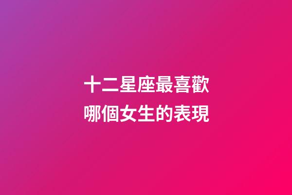 十二星座最喜歡哪個女生的表現-第1張-星座運勢-玄機派