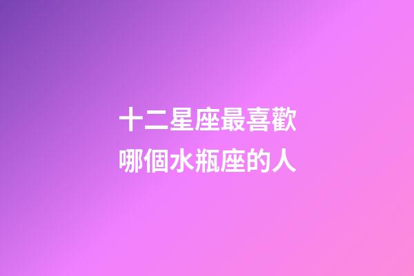 十二星座最喜歡哪個水瓶座的人-第1張-星座運(yùn)勢-玄機(jī)派