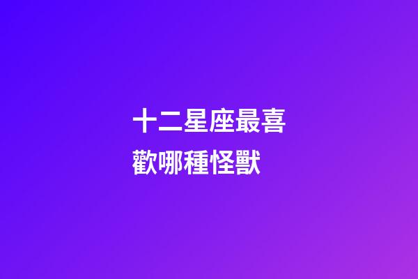 十二星座最喜歡哪種怪獸-第1張-星座運勢-玄機派