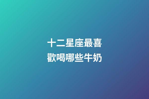 十二星座最喜歡喝哪些牛奶-第1張-星座運勢-玄機派