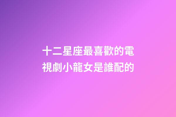 十二星座最喜歡的電視劇小龍女是誰配的
