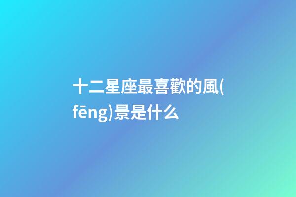 十二星座最喜歡的風(fēng)景是什么-第1張-星座運(yùn)勢(shì)-玄機(jī)派