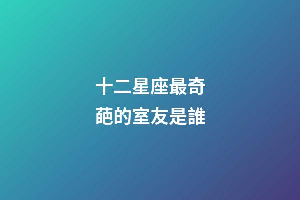 十二星座最奇葩的室友是誰