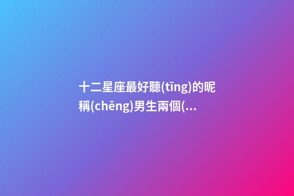 十二星座最好聽(tīng)的昵稱(chēng)男生兩個(gè)字霸氣