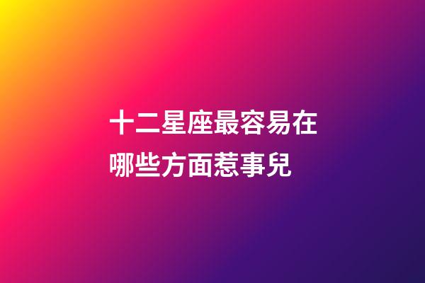 十二星座最容易在哪些方面惹事兒-第1張-星座運勢-玄機派