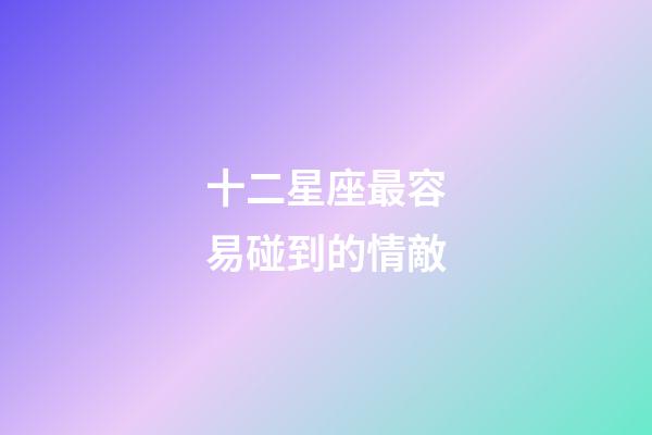 十二星座最容易碰到的情敵-第1張-星座運勢-玄機(jī)派