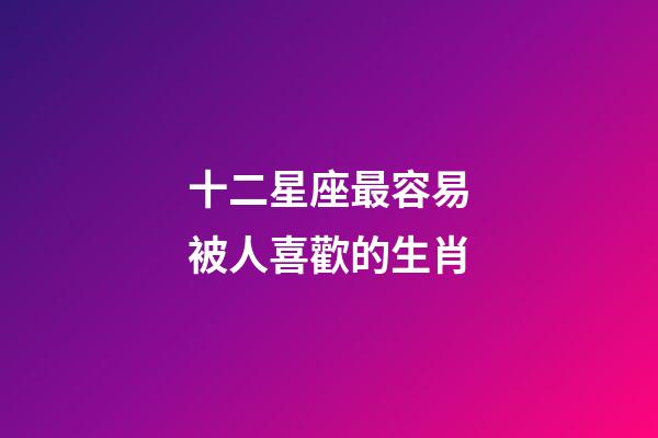 十二星座最容易被人喜歡的生肖-第1張-星座運勢-玄機派