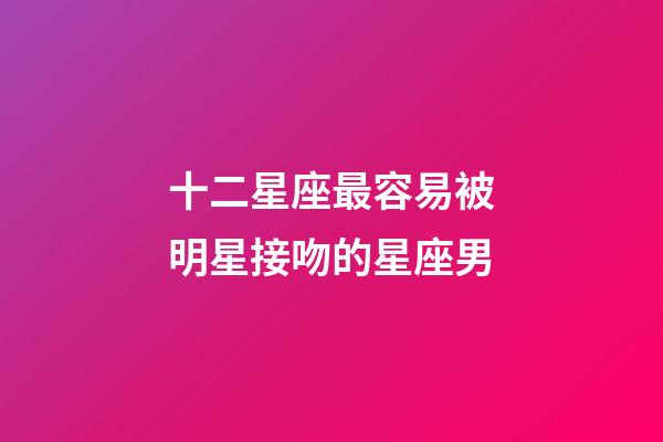 十二星座最容易被明星接吻的星座男-第1張-星座運勢-玄機派