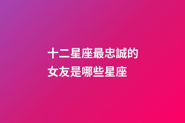 十二星座最忠誠的女友是哪些星座-第1張-星座運勢-玄機派