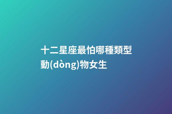 十二星座最怕哪種類型動(dòng)物女生-第1張-星座運(yùn)勢(shì)-玄機(jī)派