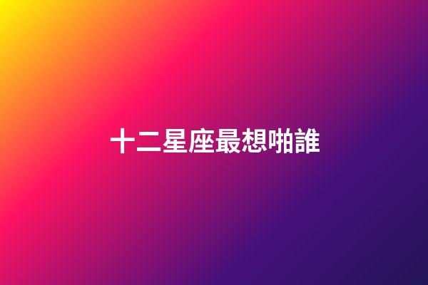 十二星座最想啪誰-第1張-星座運勢-玄機派