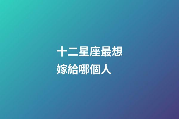 十二星座最想嫁給哪個人-第1張-星座運勢-玄機派