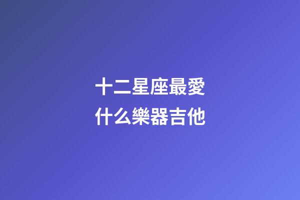十二星座最愛什么樂器吉他-第1張-星座運勢-玄機派