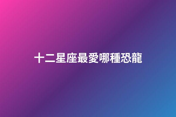 十二星座最愛哪種恐龍-第1張-星座運勢-玄機派