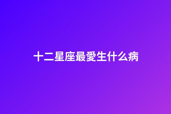 十二星座最愛生什么病-第1張-星座運勢-玄機派