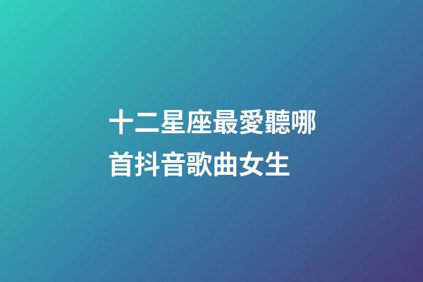 十二星座最愛聽哪首抖音歌曲女生-第1張-星座運勢-玄機派