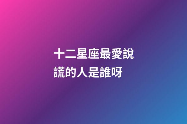 十二星座最愛說謊的人是誰呀-第1張-星座運(yùn)勢-玄機(jī)派