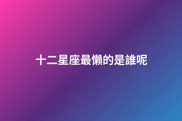 十二星座最懶的是誰呢-第1張-星座運勢-玄機派