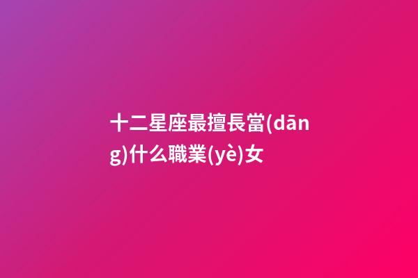 十二星座最擅長當(dāng)什么職業(yè)女-第1張-星座運(yùn)勢-玄機(jī)派