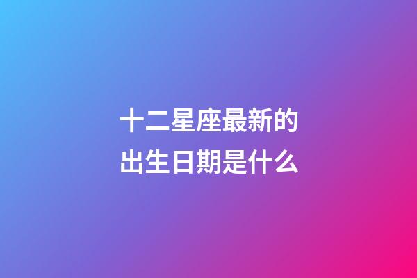 十二星座最新的出生日期是什么-第1張-星座運勢-玄機派