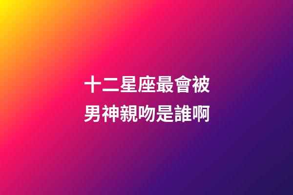 十二星座最會被男神親吻是誰啊-第1張-星座運勢-玄機派