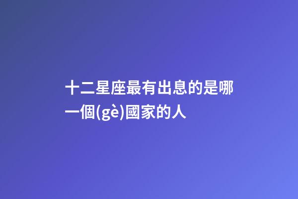 十二星座最有出息的是哪一個(gè)國家的人-第1張-星座運(yùn)勢(shì)-玄機(jī)派