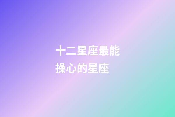 十二星座最能操心的星座-第1張-星座運(yùn)勢(shì)-玄機(jī)派