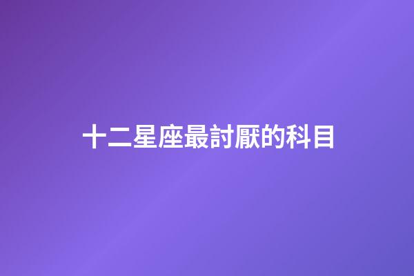 十二星座最討厭的科目-第1張-星座運(yùn)勢(shì)-玄機(jī)派