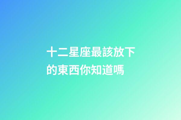 十二星座最該放下的東西你知道嗎-第1張-星座運(yùn)勢(shì)-玄機(jī)派