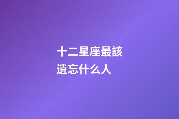 十二星座最該遺忘什么人-第1張-星座運勢-玄機派