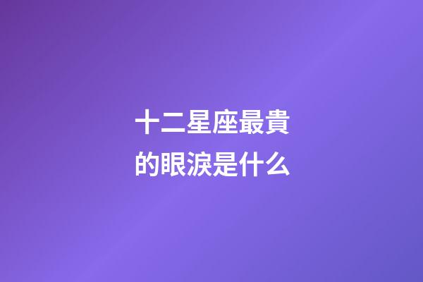 十二星座最貴的眼淚是什么-第1張-星座運勢-玄機派