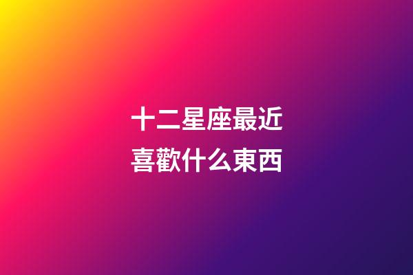 十二星座最近喜歡什么東西-第1張-星座運勢-玄機派