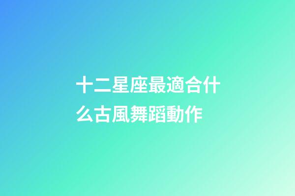 十二星座最適合什么古風舞蹈動作-第1張-星座運勢-玄機派