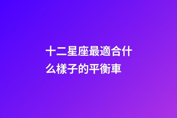 十二星座最適合什么樣子的平衡車-第1張-星座運勢-玄機派