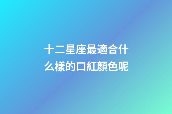 十二星座最適合什么樣的口紅顏色呢-第1張-星座運勢-玄機派