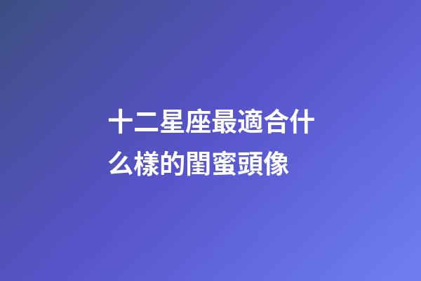 十二星座最適合什么樣的閨蜜頭像-第1張-星座運勢-玄機派
