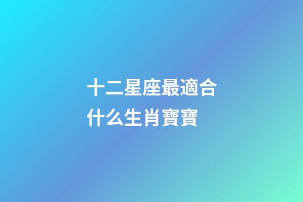 十二星座最適合什么生肖寶寶-第1張-星座運勢-玄機派